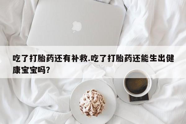 打胎药在线购买微信吃了打胎药还有补救.吃了打胎药还能生出健康宝宝吗？