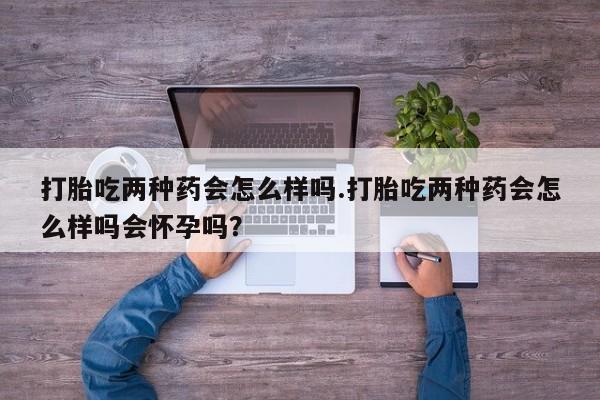 打胎药在线购买微信打胎吃两种药会怎么样吗.打胎吃两种药会怎么样吗会怀孕吗？