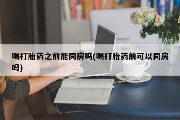 打胎药在线购买微信喝打胎药之前能同房吗(喝打胎药前可以同房吗)