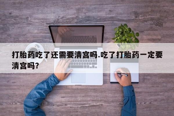 打胎药在线购买微信打胎药吃了还需要清宫吗.吃了打胎药一定要清宫吗？