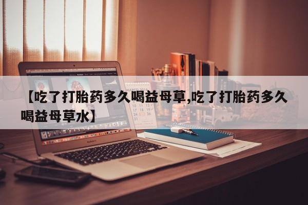 打胎药在线购买微信【吃了打胎药多久喝益母草,吃了打胎药多久喝益母草水】
