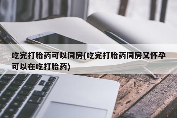 打胎药在线购买微信吃完打胎药可以同房(吃完打胎药同房又怀孕可以在吃打胎药)