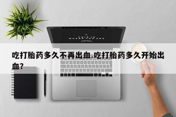 打胎药在线购买微信吃打胎药多久不再出血.吃打胎药多久开始出血？