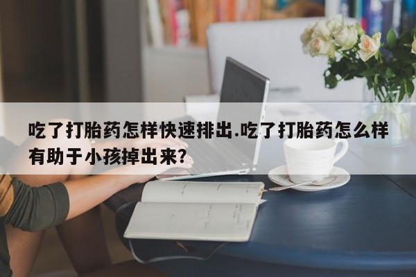 打胎药在线购买微信吃了打胎药怎样快速排出.吃了打胎药怎么样有助于小孩掉出来？