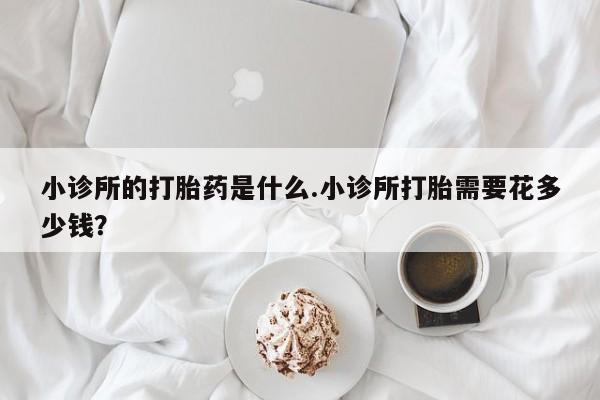 打胎药在线购买微信小诊所的打胎药是什么.小诊所打胎需要花多少钱？