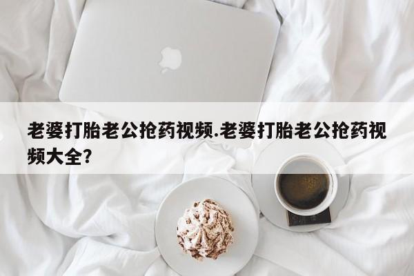 打胎药在线购买微信老婆打胎老公抢药视频.老婆打胎老公抢药视频大全？