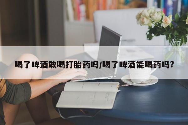 打胎药在线购买微信喝了啤酒敢喝打胎药吗/喝了啤酒能喝药吗?