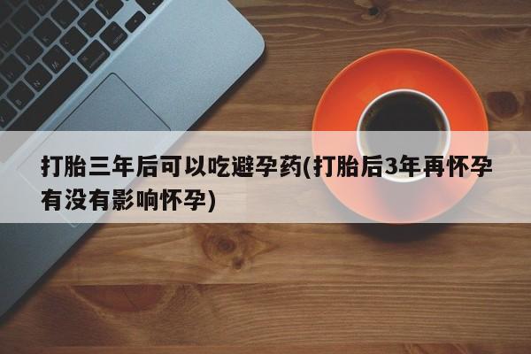 打胎药在线购买微信打胎三年后可以吃避孕药(打胎后3年再怀孕有没有影响怀孕)