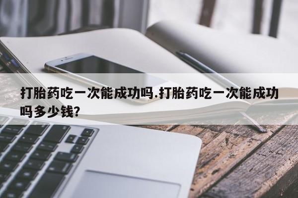 打胎药在线购买微信打胎药吃一次能成功吗.打胎药吃一次能成功吗多少钱？