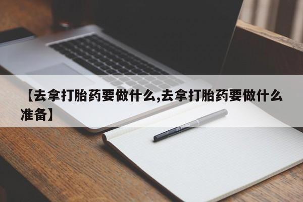 打胎药在线购买微信【去拿打胎药要做什么,去拿打胎药要做什么准备】