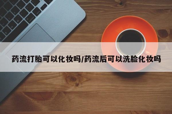打胎药在线购买微信药流打胎可以化妆吗/药流后可以洗脸化妆吗