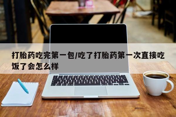 打胎药在线购买微信打胎药吃完第一包/吃了打胎药第一次直接吃饭了会怎么样