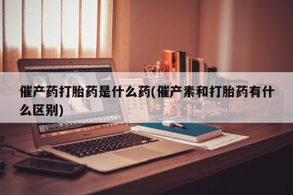 打胎药在线购买微信催产药打胎药是什么药(催产素和打胎药有什么区别)