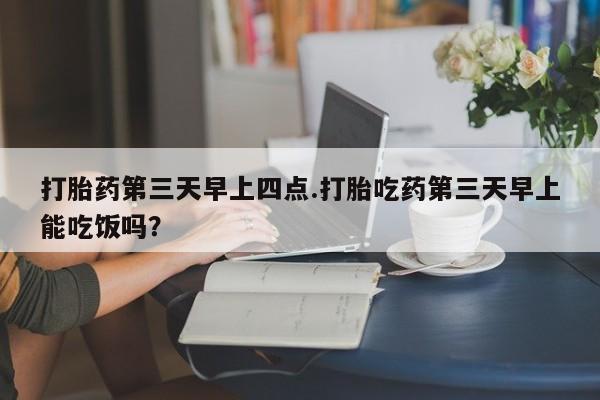 打胎药在线购买微信打胎药第三天早上四点.打胎吃药第三天早上能吃饭吗？