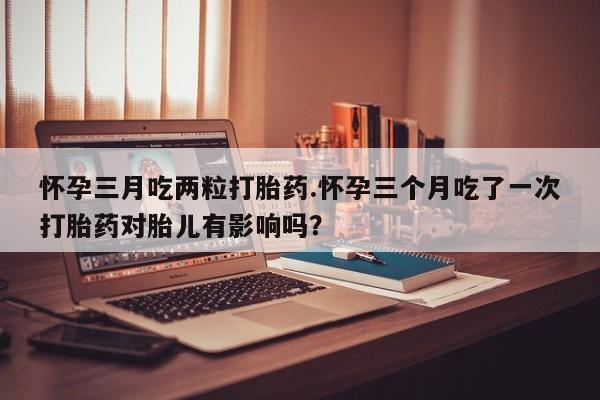 打胎药在线购买微信怀孕三月吃两粒打胎药.怀孕三个月吃了一次打胎药对胎儿有影响吗？