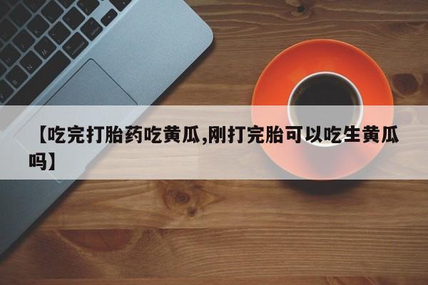 打胎药在线购买微信【吃完打胎药吃黄瓜,刚打完胎可以吃生黄瓜吗】