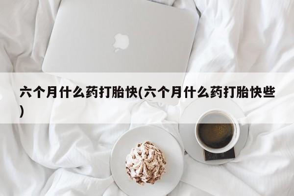 打胎药在线购买微信六个月什么药打胎快(六个月什么药打胎快些)
