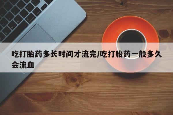 打胎药在线购买微信吃打胎药多长时间才流完/吃打胎药一般多久会流血