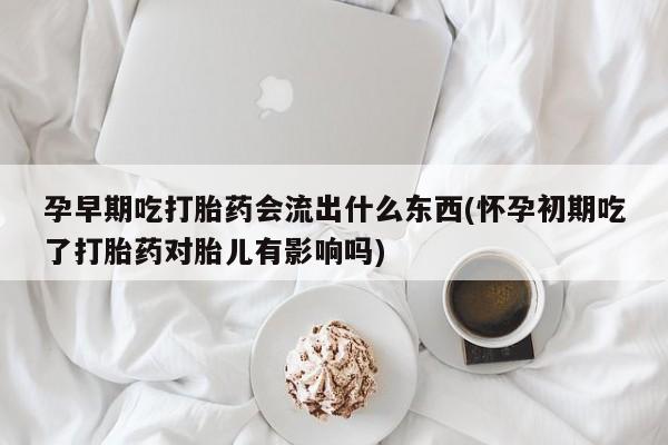 打胎药在线购买微信孕早期吃打胎药会流出什么东西(怀孕初期吃了打胎药对胎儿有影响吗)
