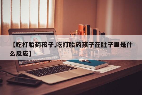 打胎药在线购买微信【吃打胎药孩子,吃打胎药孩子在肚子里是什么反应】