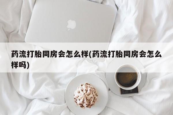 打胎药在线购买微信药流打胎同房会怎么样(药流打胎同房会怎么样吗)