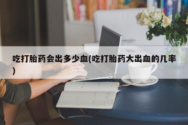 打胎药在线购买微信吃打胎药会出多少血(吃打胎药大出血的几率)
