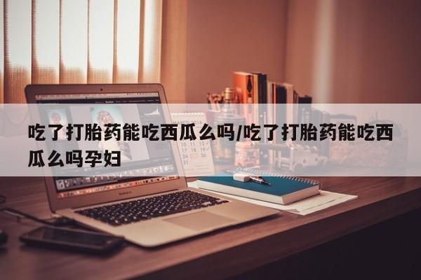 打胎药在线购买微信吃了打胎药能吃西瓜么吗/吃了打胎药能吃西瓜么吗孕妇