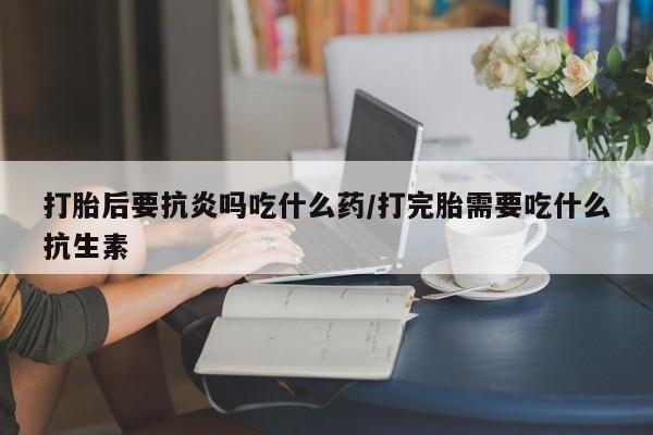 打胎药在线购买微信打胎后要抗炎吗吃什么药/打完胎需要吃什么抗生素