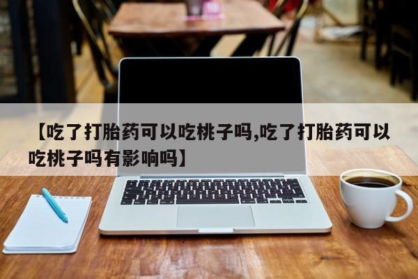 打胎药在线购买微信【吃了打胎药可以吃桃子吗,吃了打胎药可以吃桃子吗有影响吗】