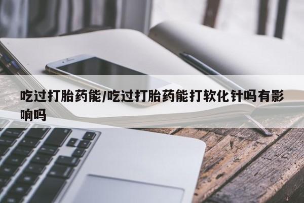 打胎药在线购买微信吃过打胎药能/吃过打胎药能打软化针吗有影响吗