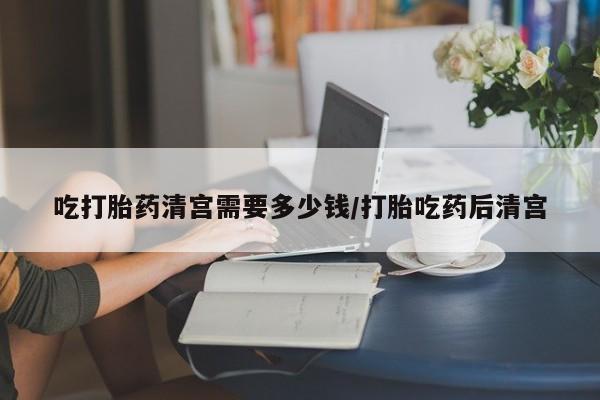 打胎药在线购买微信吃打胎药清宫需要多少钱/打胎吃药后清宫
