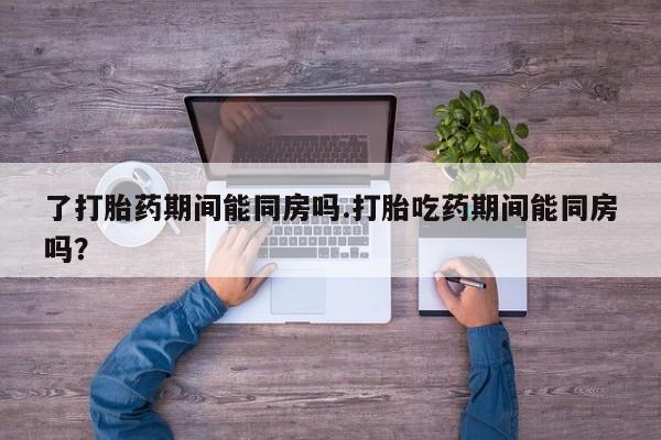 打胎药在线购买微信了打胎药期间能同房吗.打胎吃药期间能同房吗？