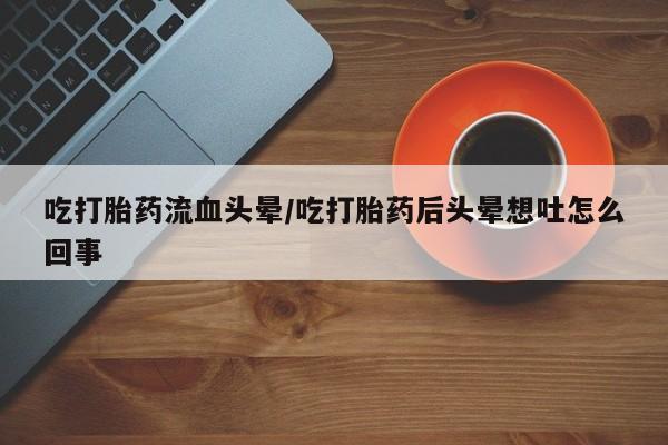 打胎药在线购买微信吃打胎药流血头晕/吃打胎药后头晕想吐怎么回事