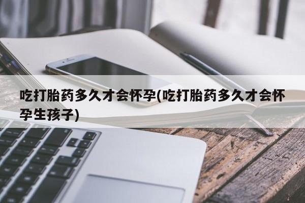 打胎药在线购买微信吃打胎药多久才会怀孕(吃打胎药多久才会怀孕生孩子)