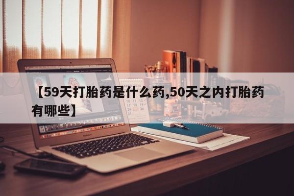 打胎药在线购买微信【59天打胎药是什么药,50天之内打胎药有哪些】