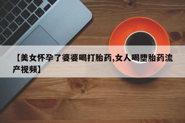 打胎药在线购买微信【美女怀孕了婆婆喝打胎药,女人喝堕胎药流产视频】