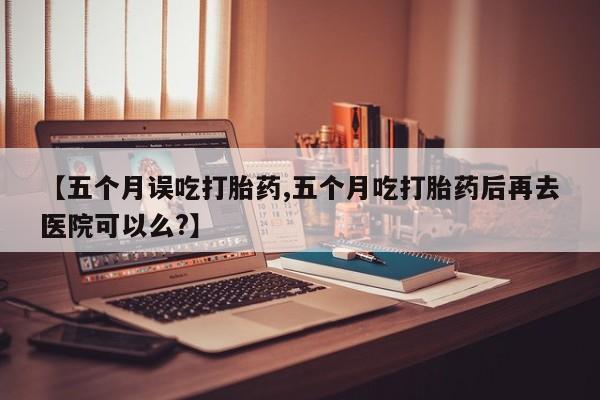 打胎药在线购买微信【五个月误吃打胎药,五个月吃打胎药后再去医院可以么?】