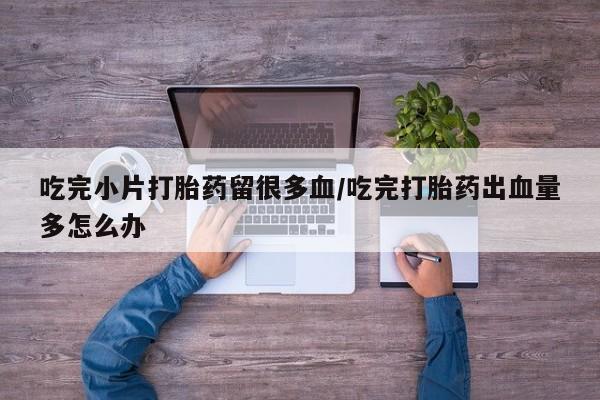 打胎药在线购买微信吃完小片打胎药留很多血/吃完打胎药出血量多怎么办