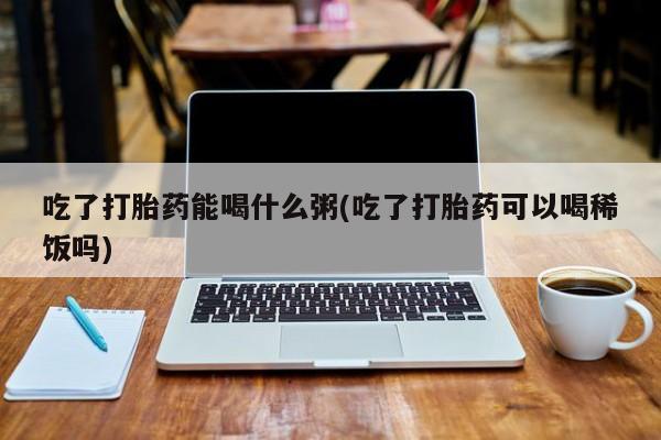 打胎药在线购买微信吃了打胎药能喝什么粥(吃了打胎药可以喝稀饭吗)