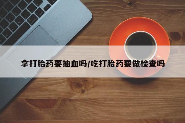 打胎药在线购买微信拿打胎药要抽血吗/吃打胎药要做检查吗