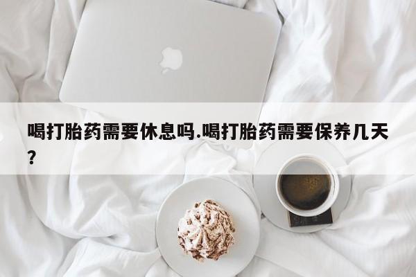 打胎药在线购买微信喝打胎药需要休息吗.喝打胎药需要保养几天？