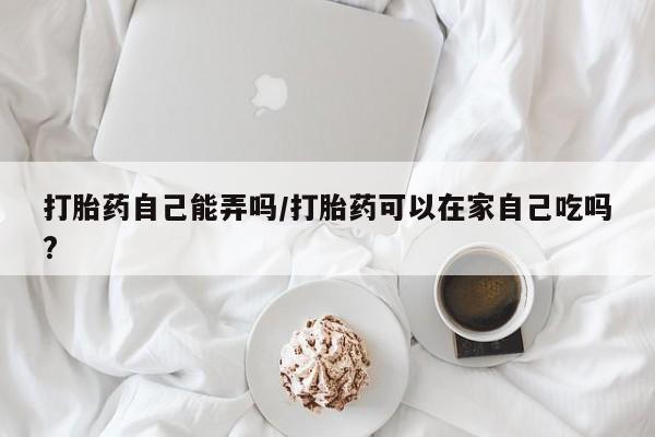 打胎药在线购买微信打胎药自己能弄吗/打胎药可以在家自己吃吗?