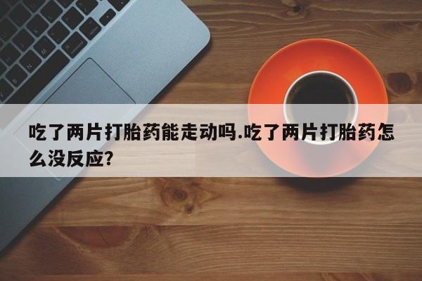 打胎药在线购买微信吃了两片打胎药能走动吗.吃了两片打胎药怎么没反应？