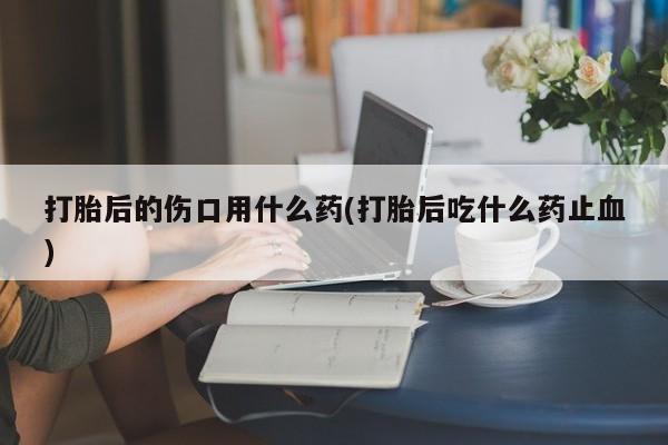 打胎药在线购买微信打胎后的伤口用什么药(打胎后吃什么药止血)