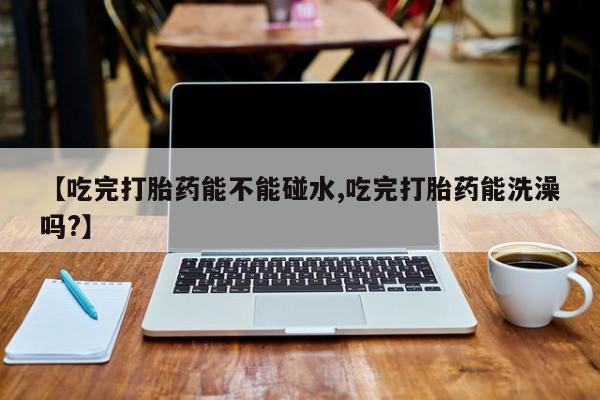 打胎药在线购买微信【吃完打胎药能不能碰水,吃完打胎药能洗澡吗?】
