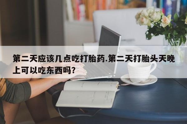 打胎药在线购买微信第二天应该几点吃打胎药.第二天打胎头天晚上可以吃东西吗？