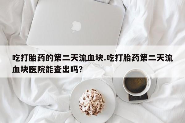 打胎药在线购买微信吃打胎药的第二天流血块.吃打胎药第二天流血块医院能查出吗？