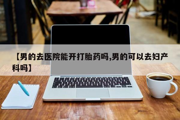 打胎药在线购买微信【男的去医院能开打胎药吗,男的可以去妇产科吗】