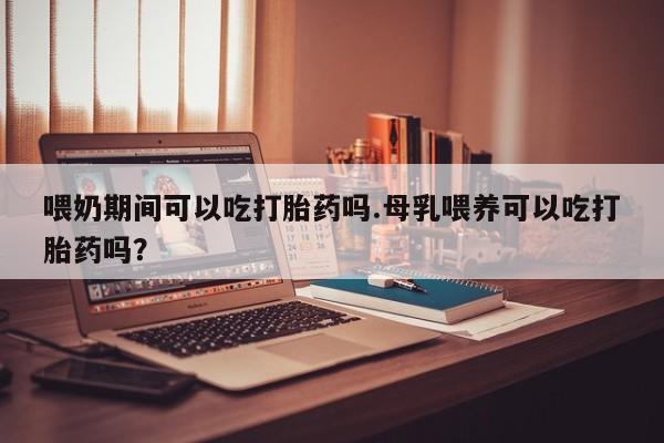 打胎药在线购买微信喂奶期间可以吃打胎药吗.母乳喂养可以吃打胎药吗？