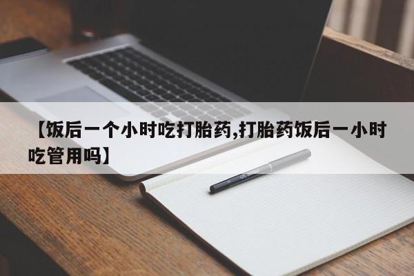 打胎药在线购买微信【饭后一个小时吃打胎药,打胎药饭后一小时吃管用吗】